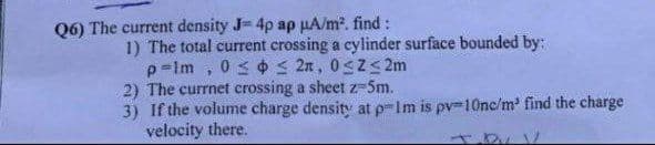 Q6) The current density J= 4p ap µA/m2. find :
1) The total current crossing a cylinder surface bounded by:
p=lm , 03 ¢s 2n, 0s2<2m
2) The currnet crossing a sheet z-5m.
3) If the volume charge density at p-im is pv-10nc/m find the charge
velocity there.
