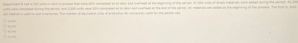 Department R had 4,700 units in work in process that were 80% completed as to labor and overhead at the beginning of the period; 37,500 units of direct materials were added during the period; 40,200
units were completed during the period; and 2,000 units were 20% completed as to labor and overhead at the end of the period. All materials are added at the beginning of the process. The first-in, first-
out method is used to cost inventories. The number of equivalent units of production for conversion costs for the period was
O 36,840
O 40,200
46,900.
O 41,540