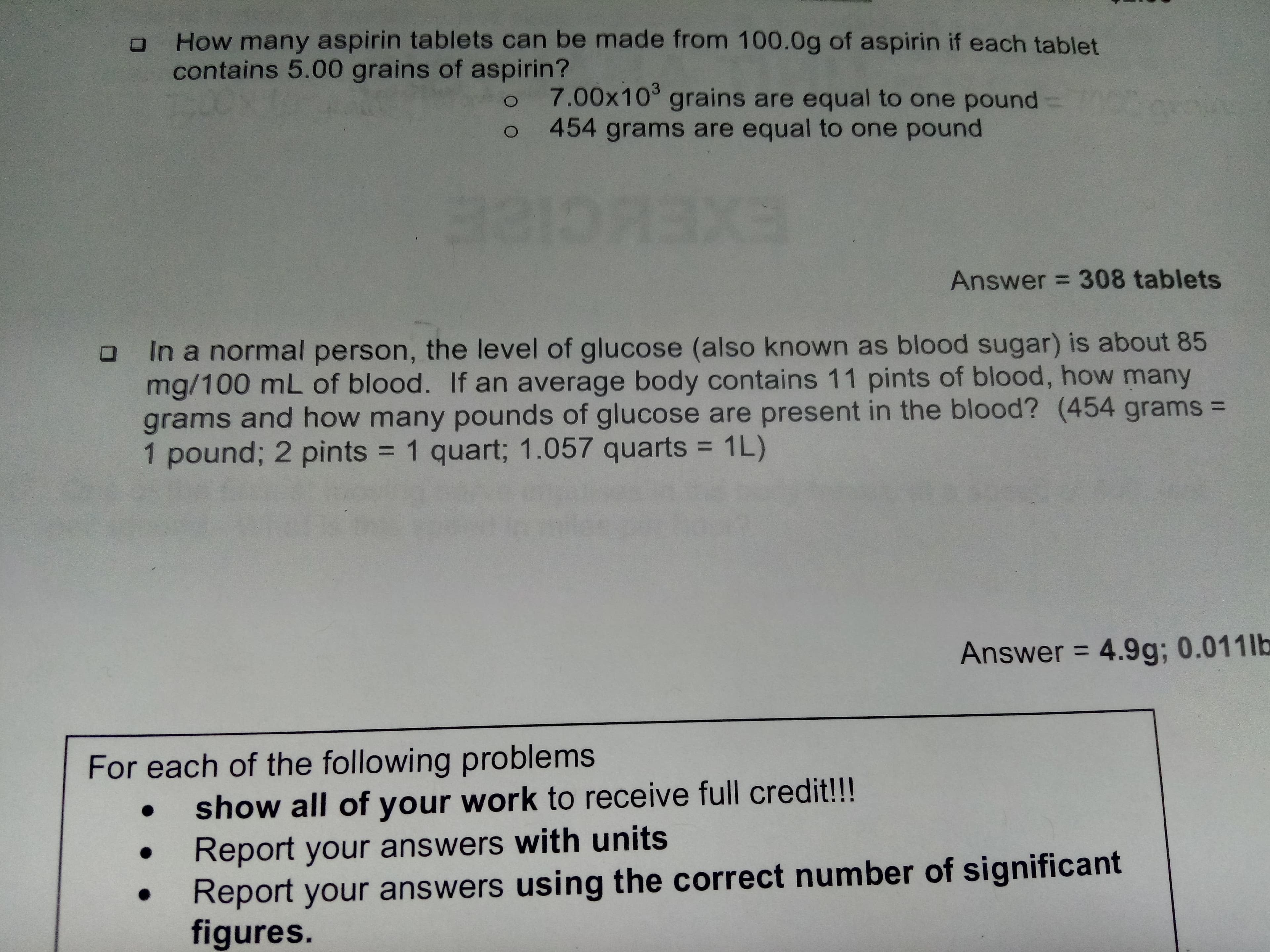 How many aspirin tablets can be made from 100.0g of aspirin if each tablet
contains 5.00 grains of aspirin?
7.00x103 grains are equal to one pound
454 grams are equal to one pound
O
1DX
EXEHCIEE
Answer 308 tablets
O In a normal person, the level of glu cose (also known as blood sugar) is about 85
mg/100 mL of blood. If an average body contains 11 pints of blood, how many
grams and how many pounds of glucose are present in the blood? (454 grams =
1 pound; 2 pints 1 quart; 1.057 quarts
1L)
4.9g; 0.011 lb
Answer
For each of the following problems
show all of your work to rece ive full credit!!!
Report your answers with units
Report your answers using the correct number of significant
figures.
