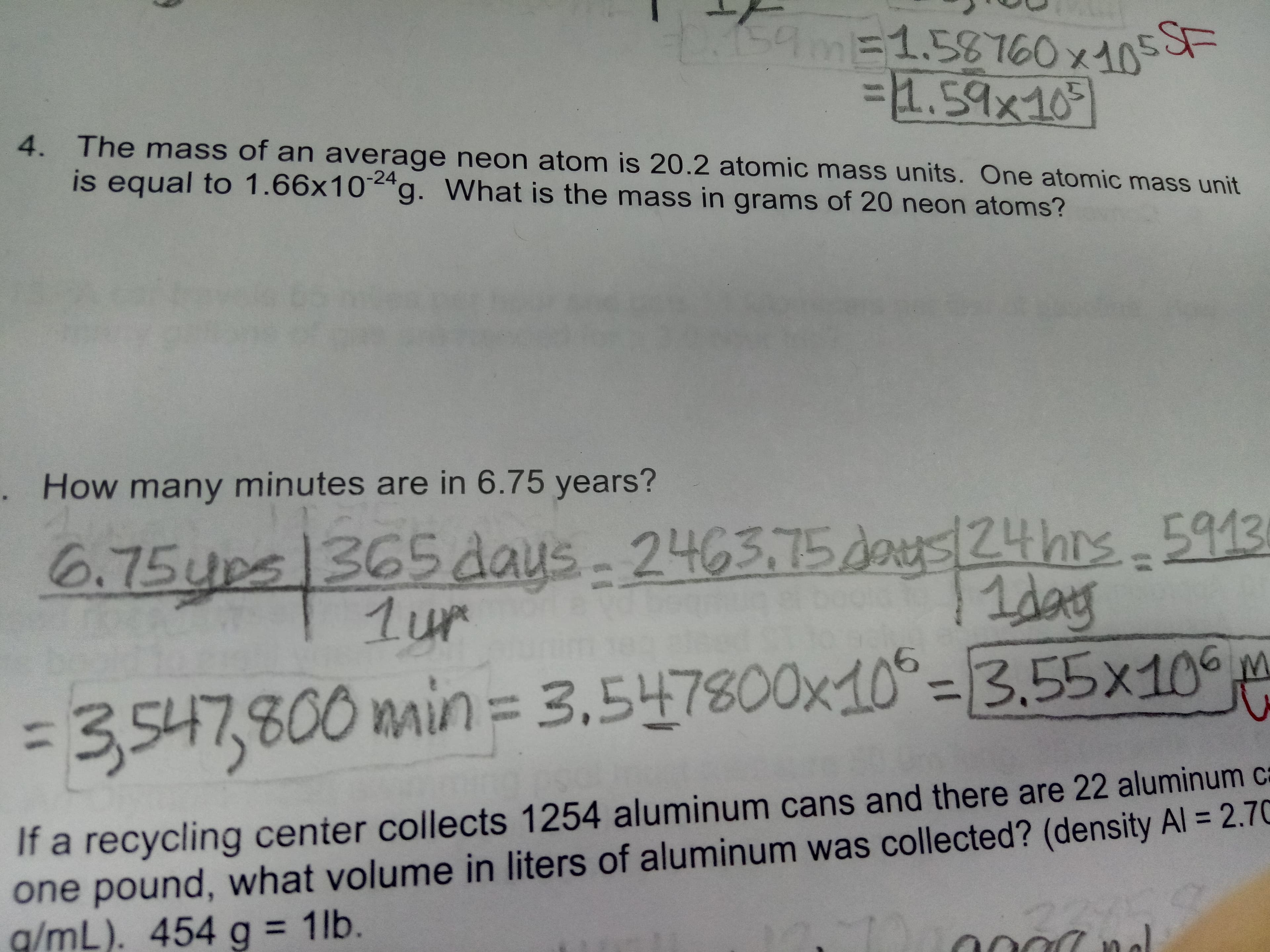 159m-
1.58T60x10
F
1.59x109
4. The mass of an ave rage neon atom is 20.2 atomic mass units. One atomic mass unit
is equal to 1.66x10 g. What is the mass in grams of 20 neon atoms?
. How many minutes are in 6.75 years?
24hrs 913
6.75ups 365 days
1ur
2463.75da
MAU
=3.547,800 main = 3,547800x10-3.55x10
If a recycling center collects 1254 aluminum cans and there are 22 aluminum ca
one pound, what volume in liters of aluminum was collected? (density Al = 2.70
g/mL). 454 g = 1lb.
