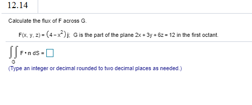 Calculate the flux of F across G.
F(x, y, z) = (4-x)j; Gis the part of the plane 2x + 3y + 6z = 12 in the first octant.
%3D
F•n dS =
G
(Type an integer or decimal rounded to two decimal places as needed.)
