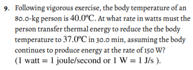 9. Following vigorous exercise, the body temperature of an
80.0-kg person is 40.0°C. At what rate in watts must the
person transfer thermal energy to reduce the the body
temperature to 37.0°C in 30.0 min, assuming the body
continues to produce energy at the rate of 150 W?
(1 watt = 1 joule/second or 1 W = 1 J/s ).
