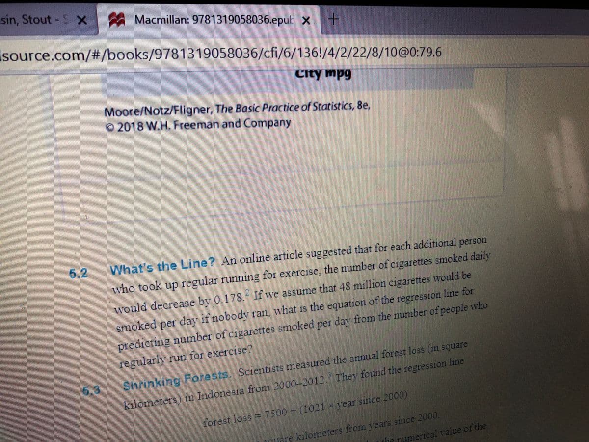sin, Stout- S X
Macmillan: 9781319058036.epub X
Isource.com/#/books/9781319058036/cfi/6/136!/4/2/22/8/10@0:79.6
City mpg
Moore/Notz/Fligner, The Basic Practice of Statistics, 8e,
2018 W.H. Freeman and Company
5.2
What's the Line? An online article suggested that for each additional person
who took up regular running for exercise, the number of cigarettes smoked daily
would decrease by 0.178.- If we assume that 48 million cigarettes would be
smoked per day if nobody ran, what is the equation of the regression line for
predicting number of cigarettes smoked per day from the number of people who
regularly run for exercise?
Shrinking For
rests. Scientists measured the annual forest loss (in square
53
kılometers) in Indonesia from 2000-2012. Thev found the regression line
forest loss=7500-(1021 year since 2000)
mere kilometers from years since 2000.
the numerical value of the
