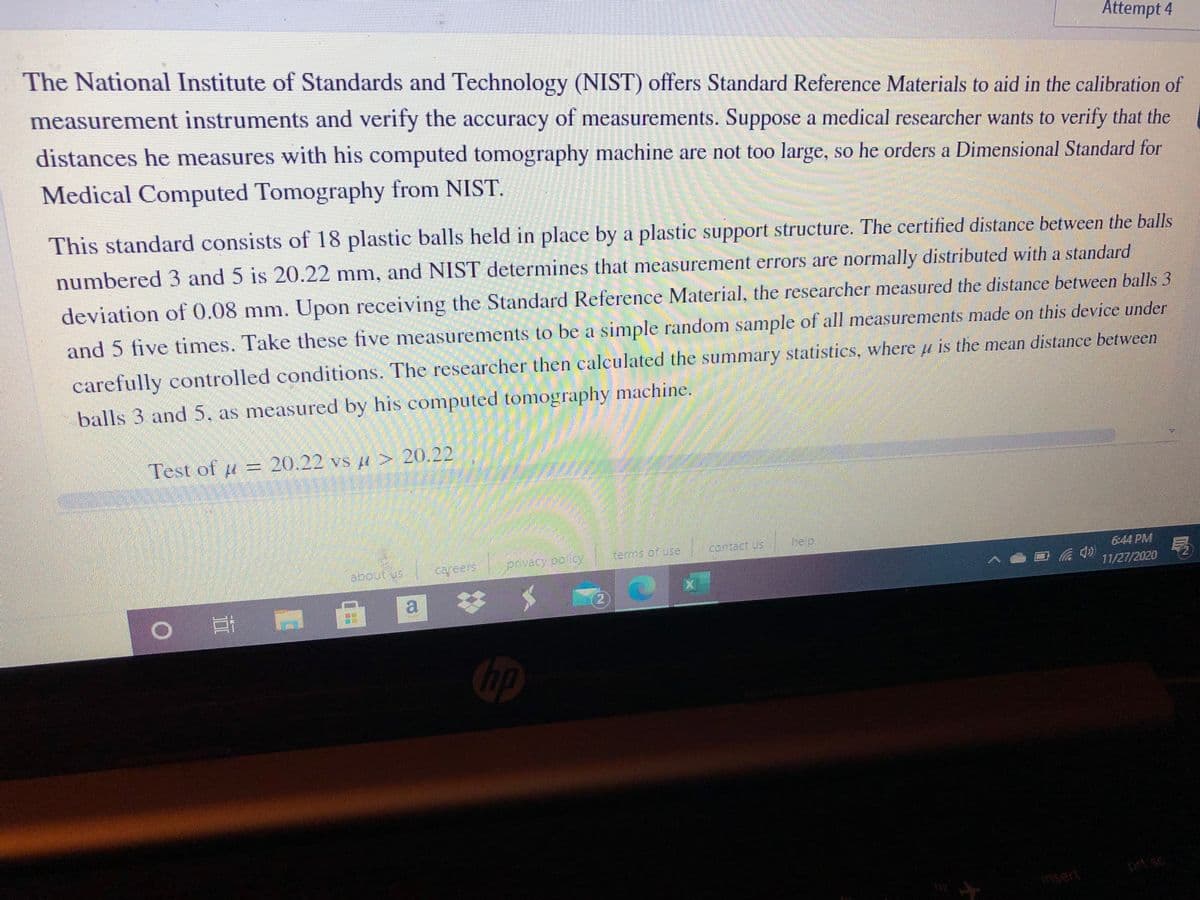 Attempt 4
The National Institute of Standards and Technology (NIST) offers Standard Reference Materials to aid in the calibration of
measurement instruments and verify the accuracy of measurements. Suppose a medical researcher wants to verify that the
distances he measures with his computed tomography machine are not too large, so he orders a Dimensional Standard for
Medical Computed Tomography from NIST.
This standard consists of 18 plastic balls held in place by a plastic support structure. The certified distance between the balls
numbered 3 and 5 is 20.22 mm, and NIST determines that measurement errors are normally distributed with a standard
deviation of 0.08 mm. Upon receiving the Standard Reference Material, the researcher measured the distance between balls 3
and 5 five times. Take these five measurements to be a simple random sample of all measurements made on this device under
carefully controlled conditions. The researcher then calculated the summary statistics, where u is the mean distance between
balls 3 and 5, as measured by his computed tomography machine.
Test of u = 20.22 vs u > 20.22
terms of use
contact us
help
6:44 PM
11/27/2020
a
2.
hp
prt sc
insert
