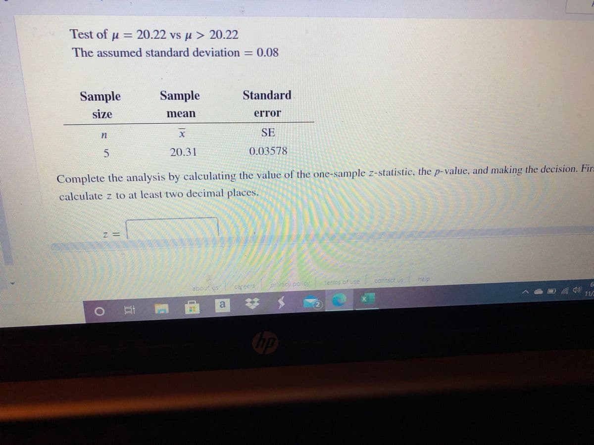 Test of µ = 20.22 vs µ > 20.22
The assumed standard deviation = 0.08
Sample
Sample
Standard
size
mean
error
SE
20.31
0.03578
Complete the analysis by calculating the value of the one-sample z-statistic, the p-value, and making the decision. Firs
calculate z to at least two decimal places.
ofuse contact us
heip
privacy poilcy
labout Us
11/
自 回
hp
%3D
