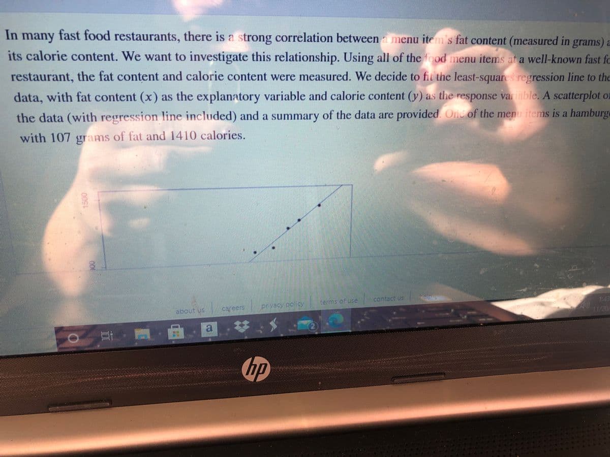 In many fast food restaurants, there is a strong correlation between a menu item's fat content (measured in grams) a
its calorie content. We want to investigate this relationship. Using all of the food menu items at a well-known fast fo
restaurant, the fat content and calorie content were measured. We decide to fit the least-squares regression line to the
data, with fat content (x) as the explanatory variable and calorie content (y) as the response variable. A scatterplot of
the data (with regression line included) and a summary of the data are provided. Ond of the menu items is a hamburge
with 107 grams of fat and 1410 calories.
terms of use
contact us
privacy colicy
1:43
about us
careers
11/20
耳
a.回.さ
hp
