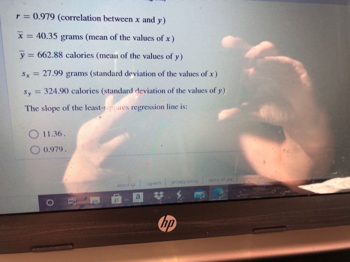 r = 0.979 (correlation between x and y)
x = 40.35 grams (mean of the values of x )
y3 662.88 calories (mean of the values of y)
Sx = 27.99 grams (standard deviation of the values of x)
s, = 324.90 calories (standard deviation of the values of y)
Sy
The slope of the least-squares regression line is:
11.36.
0.979.
terms of use
contact us
caveers
prvacypoloy
a 苓
hp
