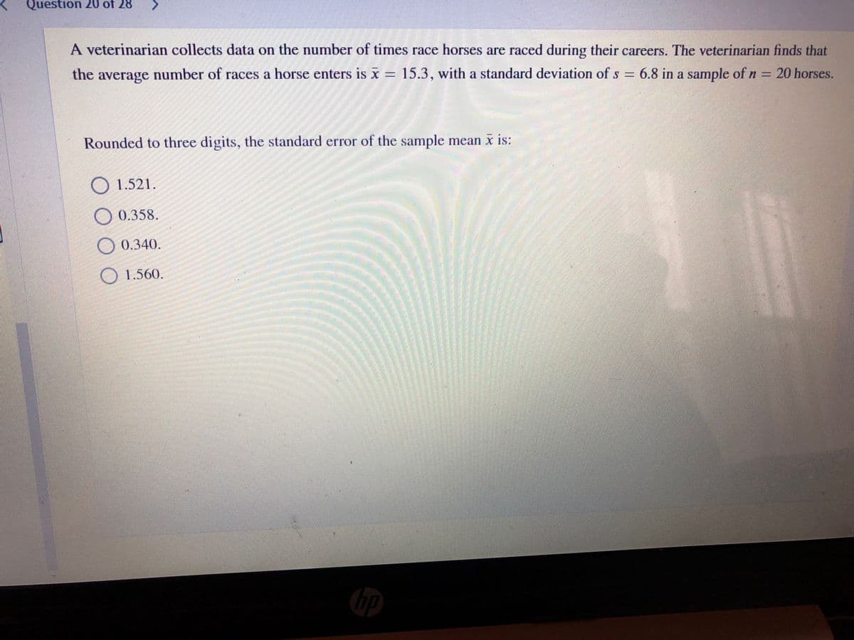 Question 20 of 28
A veterinarian collects data on the number of times race horses are raced during their careers. The veterinarian finds that
the
average
number of races a horse enters is x 15.3, with a standard deviation of s = 6.8 in a sample of n = 20 horses.
Rounded to three digits, the standard error of the sample mean x is:
O 1.521.
O 0.358.
0.340.
O 1.560.
