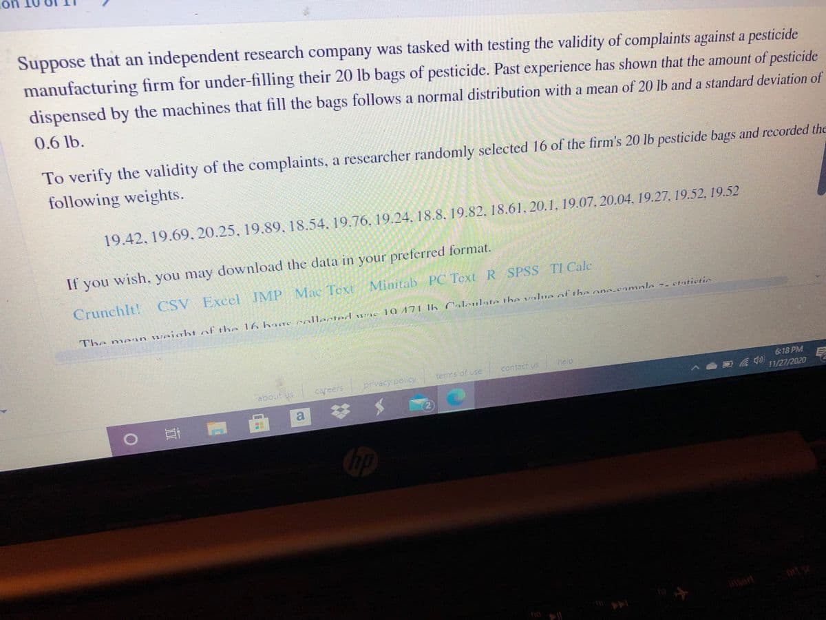 **Testing the Validity of Complaints Against a Pesticide Manufacturing Firm**

Suppose that an independent research company was tasked with testing the validity of complaints against a pesticide manufacturing firm for under-filling their 20 lb bags of pesticide. Past experience has shown that the amount of pesticide dispensed by the machines that fill the bags follows a normal distribution with a mean of 20 lb and a standard deviation of 0.6 lb.

To verify the validity of the complaints, a researcher randomly selected 16 of the firm’s 20 lb pesticide bags and recorded the following weights:

19.42, 19.69, 20.25, 19.89, 18.54, 19.76, 19.24, 18.8, 19.82, 18.61, 20.1, 19.07, 20.04, 19.27, 19.52, 19.52

If you wish, you may download the data in your preferred format:
- CrunchIt!
- CSV
- Excel
- JMP
- Mac Text
- Minitab
- PC Text
- R
- SPSS
- TI Calc

The mean weight of the 16 bags collected was 19.41 lb. Calculate the value of the one-sample z-statistic.