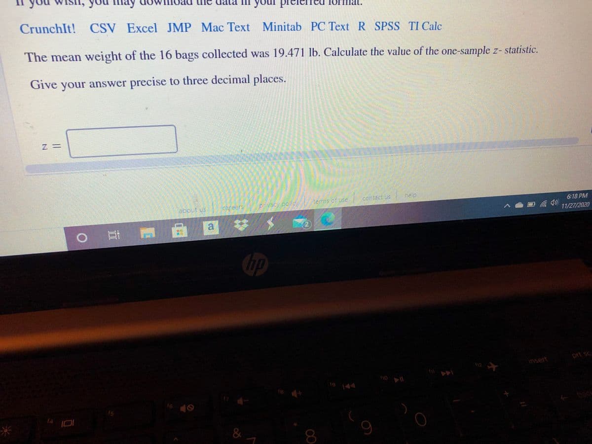 If you wish, you may download the data in your preferred format:

CrunchIt! CSV Excel JMP Mac Text Minitab PC Text R SPSS TI Calc

The mean weight of the 16 bags collected was 19.471 lb. Calculate the value of the one-sample z-statistic.

Give your answer precise to three decimal places.

z = ________