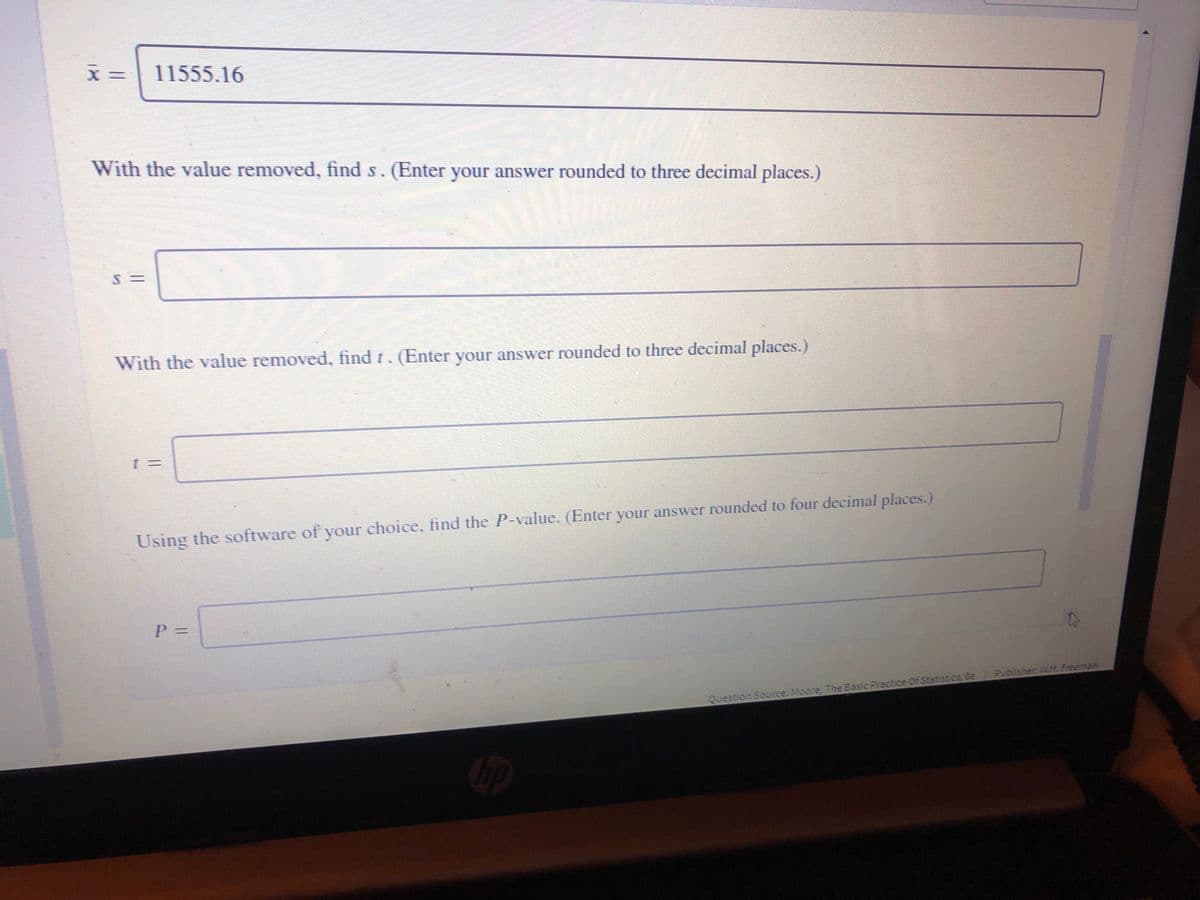 11555.16
With the value removed, find s. (Enter your answer rounded to three decimal places.)
With the value removed, find r. (Enter your answer rounded to three decimal places.)
Using the software of your choice, find the P-value. (Enter your answer rounded to four decimal places.)
P%3D
Publisher WH Freeman
Question Source: Moore, The Basic Practice Of Statistics, &e
Cop
