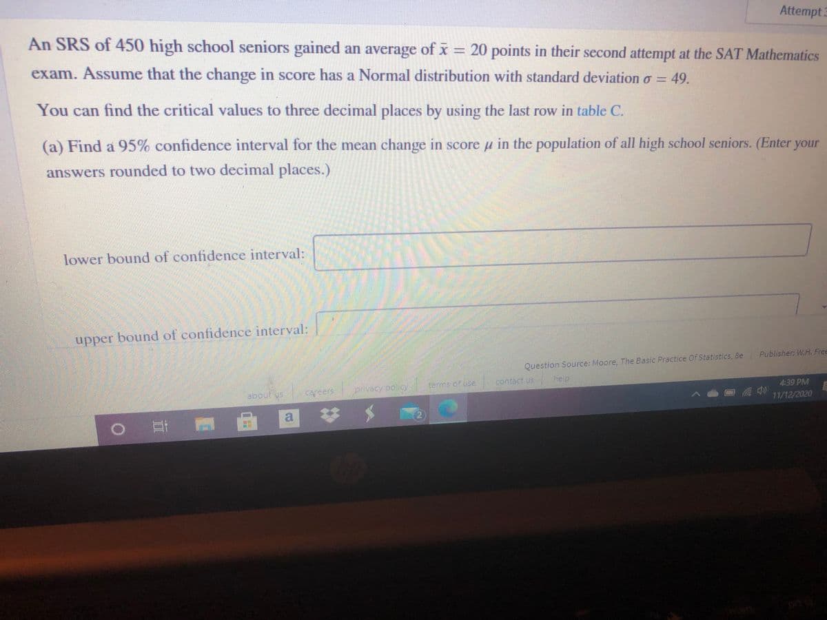 Attempt:
An SRS of 450 high school seniors gained an average of x = 20 points in their second attempt at the SAT Mathematics
exam. Assume that the change in score has a Normal distribution with standard deviation o = 49.
You can find the critical values to three decimal places by using the last row in table C.
(a) Find a 95% confidence interval for the mean change in score u in the population of all high school seniors. (Enter your
answers rounded to two decimal places.)
lower bound of confidence interval:
upper bound of confidence interval:
Question Source: Moore, The Basic Practice Of Statistics, &e Publisher W.H. Free
dantect us
help
about vs
cafeers
privacypoloy
4:39 PM
11/12/2020
|耳 回
a
%23
2)
