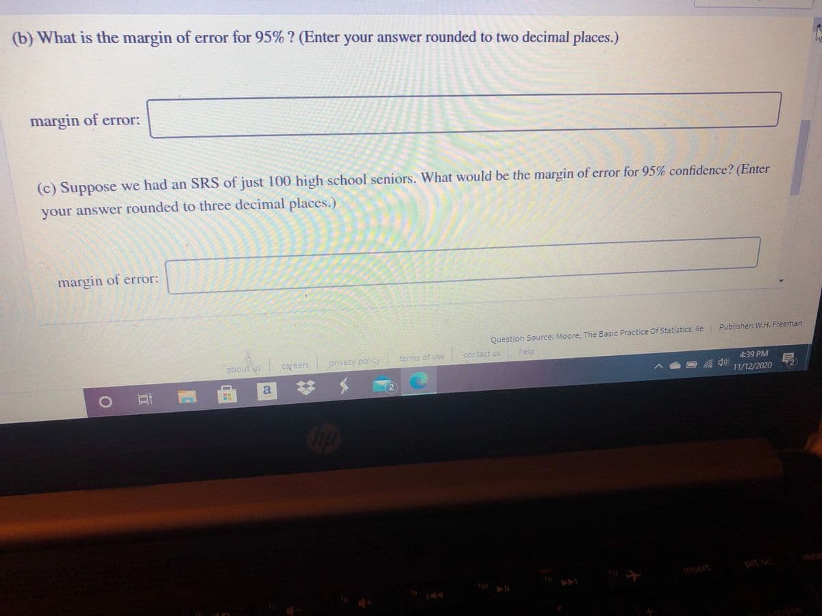 (b) What is the margin of error for 95% ? (Enter your answer rounded to two decimal places.)
margin of error:
(c) Suppose we had an SRS of just 100 high school seniors. What would be the margin of error for 95% confidence? (Enter
your answer rounded to three decimal places.)
margin of error:
Question Source: Moore, The Basic Practice Of Statistics, de Publisher: W.H. Freeman
careers
privacy poicy
terms of use
contact us
heip
4:39 PM
a
# メ
11/12/2020
dele
insert
prt sc
f9
18
144
ace
