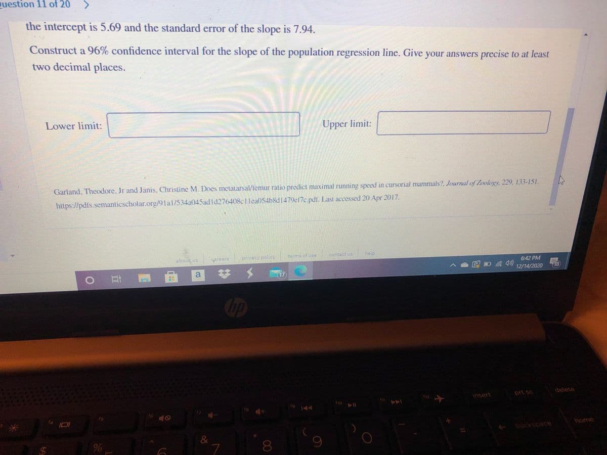 Question 11 of 20
the intercept is 5.69 and the standard error of the slope is 7.94.
Construct a 96% confidence interval for the slope of the population regression line. Give your answers precise to at least
two decimal places.
Lower limit:
Upper limit:
Garland, Theodore, Jr and Janis, Christine M. Does metlatarsal/lemur ratio predict maximal running speed in cursorial mammals?, Journal of Loelogy 229, 133-151.
https://pdfs.semanlicscholar.org/91al/534a045adld276408c1lea054b8d1479ef7c.pdf. Last accessed 20 Apr 2017.
berms of use
contact us
Theip
about us
areers
privecy pollcy
6:42 PM
18
12/14/2020
up
delete
prt sc
insert
18
144
f6
15
home
14
backspace
&
00
96
%24
