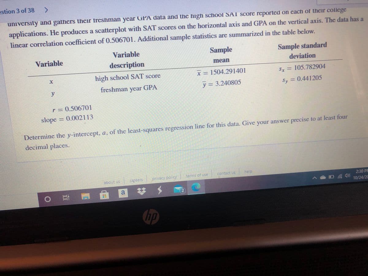 estion 3 of 38
<>
university and gathers their freshman year GPA data and the high school SAI score reported on each of their college
applications. He produces a scatterplot with SAT scores on the horizontal axis and GPA on the vertical axis. The data has a
linear correlation coefficient of 0.506701. Additional sample statistics are summarized in the table below.
Variable
Sample
Sample standard
Variable
description
mean
deviation
high school SAT score
x 1504.291401
Sx = 105.782904
%3D
y
freshman year GPA
y = 3.240805
Sy = 0.441205
r = 0.506701
slope 0.002113
Determine the y-intercept, a, of the least-squares regression line for this data. Give your answer precise to at least four
decimal places.
tems of use
Thelp
about us
குசங்
careers
2:30 PM
10/24/20
o耳 国 @
hp
