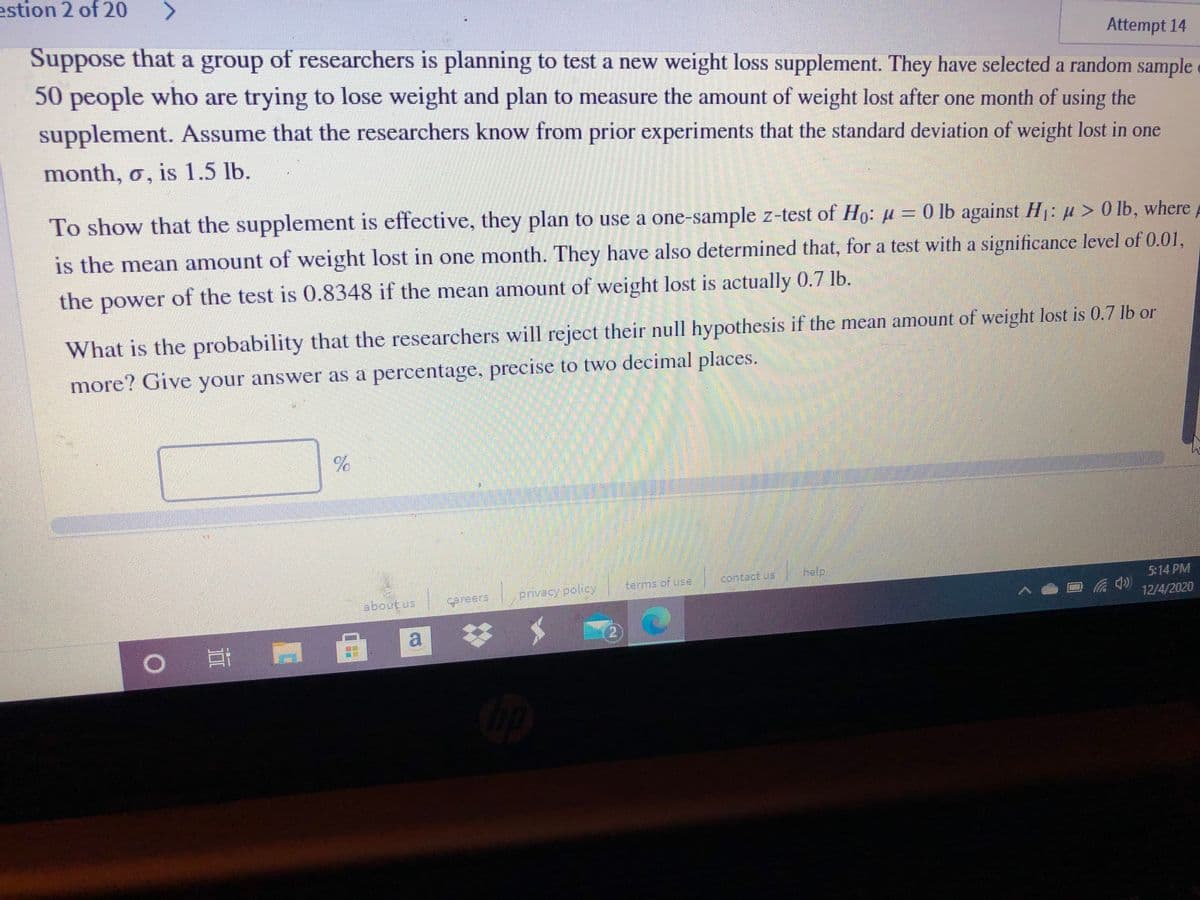 estion 2 of 20
Attempt 14
Suppose that a group of researchers is planning to test a new weight loss supplement. They have selected a random sample
50 people who are trying to lose weight and plan to measure the amount of weight lost after one month of using the
supplement. Assume that the researchers know from prior experiments that the standard deviation of weight lost in one
month, o, is 1.5 lb.
To show that the supplement is effective, they plan to use a one-sample z-test of Ho: u = 0 lb against H:µ> 0 lb, where
is the mean amount of weight lost in one month. They have also determined that, for a test with a significance level of 0.01,
the power of the test is 0.8348 if the mean amount of weight lost is actually 0.7 lb.
What is the probability that the researchers will reject their null hypothesis if the mean amount of weight lost is 0.7 lb or
more? Give your answer as a percentage, precise to two decimal places.
LEGO
contact.us
help
pivecy policy
terms.of use
5:14 PM
about us
Careers
12/4/2020
a :
23
2
|耳門
