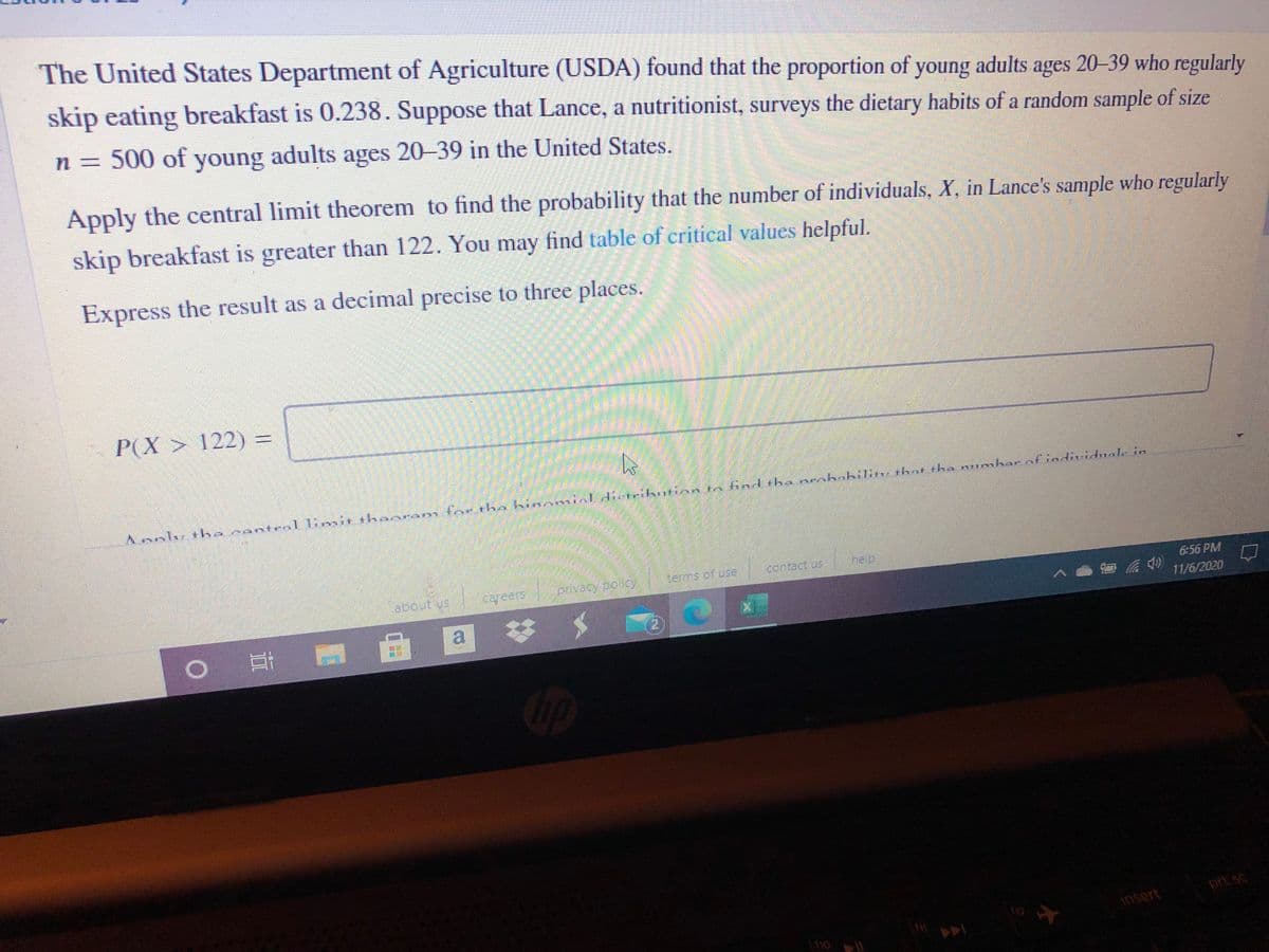 The United States Department of Agriculture (USDA) found that the proportion of young adults ages 20-39 who regularly
skip eating breakfast is 0.238. Suppose that Lance, a nutritionist, surveys the dietary habits of a random sample of size
n = 500 of young adults ages 20-39 in the United States.
Apply the central limit theorem to find the probability that the number of individuals, X, in Lance's sample who regularly
skip breakfast is greater than 122. You may find table of critical values helpful.
Express the result as a decimal precise to three places.
P(X > 122)%3D
eal limir thaor
tnr the hinamialdietrikotian tn indtha neohabilin: tbot the numbar of individuale in
Aanly tha nd
tems of use
contact us
he p
about us
cyeers
6:56 PM
11/6/2020
a.
2)
Cip
prt sc
insert
110 |
