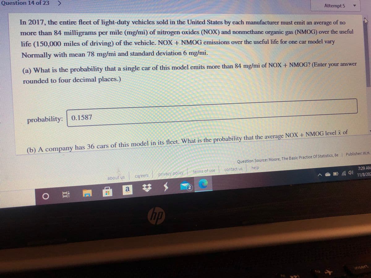 Question 14 of 23
Attempt 5
In 2017, the entire fleet of light-duty vehicles sold in the United States by each manufacturer must emit an average of no
more than 84 milligrams per mile (mg/mi) of nitrogen oxides (NOX) and nonmethane organic gas (NMOG) over the useful
life (150,000 miles of driving) of the vehicle. NOX + NMOG emissions over the useful life for one car model vary
Normally with mean 78 mg/mi and standard deviation 6 mg/mi.
(a) What is the probability that a single car of this model emits more than 84 mg/mi of NOX + NMOG? (Enter your answer
rounded to four decimal places.)
probability: | 0.1587
(b) A company has 36 cars of this model in its fleet. What is the probability that the average NOX + NMOG level x of
Question Source: Moore, The Basic Practice Of Statistics, 8e Publisher: W.H.
about us
careers
privacy policy
terms of use
contact us
help
7:29 AM
11/8/202
0耳
自 回
hp
insert
