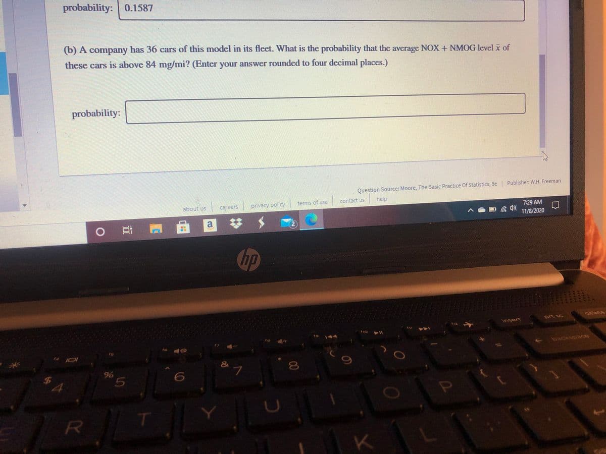 probability:
0.1587
(b) A company has 36 cars of this model in its fleet. What is the probability that the average NOX + NMOG level x of
these cars is above 84 mg/mi? (Enter your answer rounded to four decimal places.)
probability:
Question Source: Moore, The Basic Practice Of Statistics, 8e
help
Publisher: W.H. Freeman
about us
careers
privacy policy
terms of use
contact us
7:29 AM
の
|曲
11/8/2020
a
(2)
Chp
EGO
delete
prt sc
insert
19
144
fe
16
$4
K
