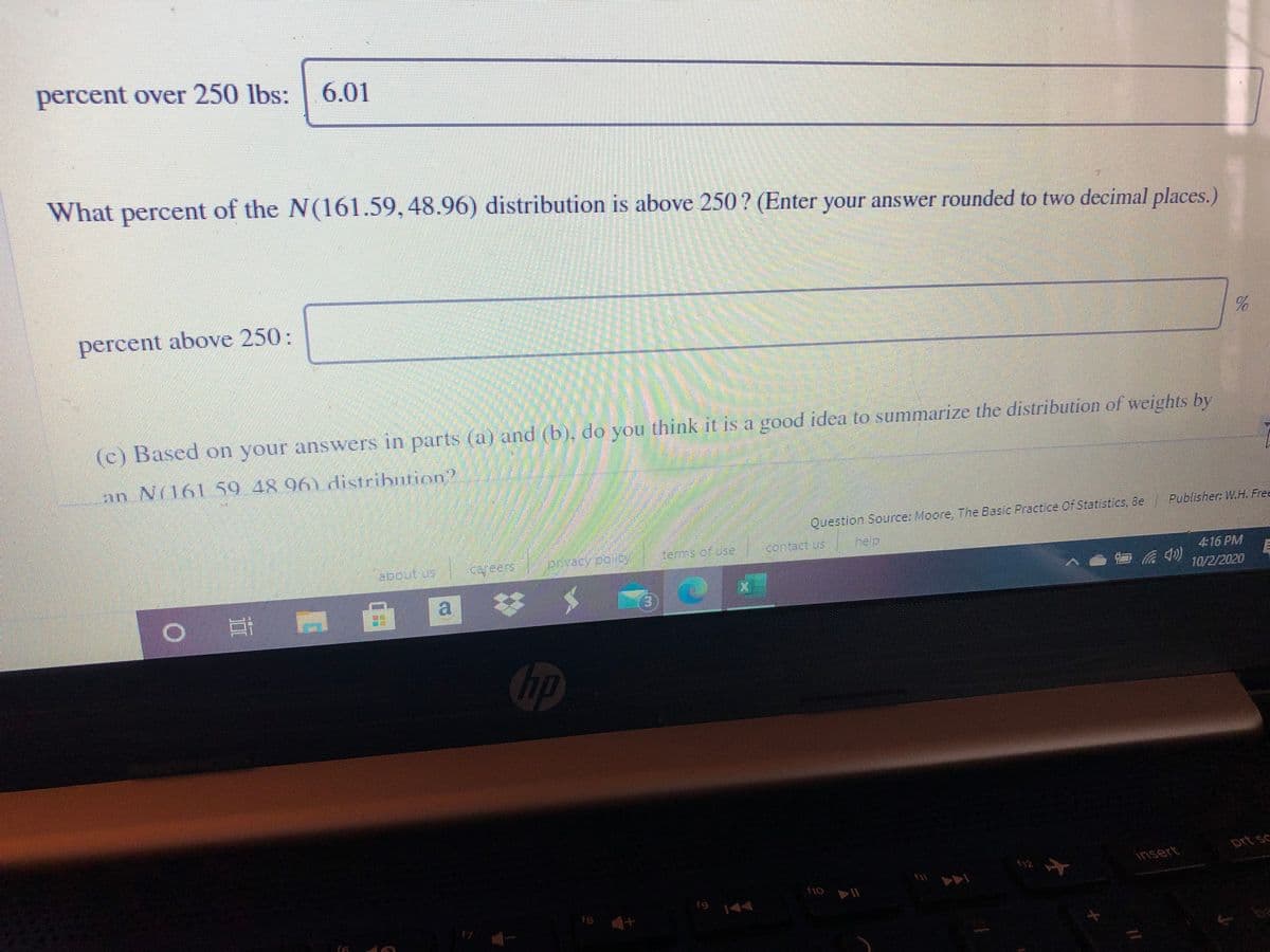 percent over 250 lbs:
6.01
What percent of the N(161.59, 48.96) distribution is above 250? (Enter your answer rounded to two decimal places.)
percent above 250:
(c) Based on your answers in parts (@) and (b). do you think it is a good idea to summarize the distribution of weights by
an N(161 59 48 96).distribution?
Publisher: W.H. Free
Question Source: Moore, The Basic Practice Of Statistics, &e
tems of use contac Us help
about us
cafeers
4:16 PM
10/2/2020
| 耳
a
%23
3)
hp
prt sc
$12
insert
19 144
17
