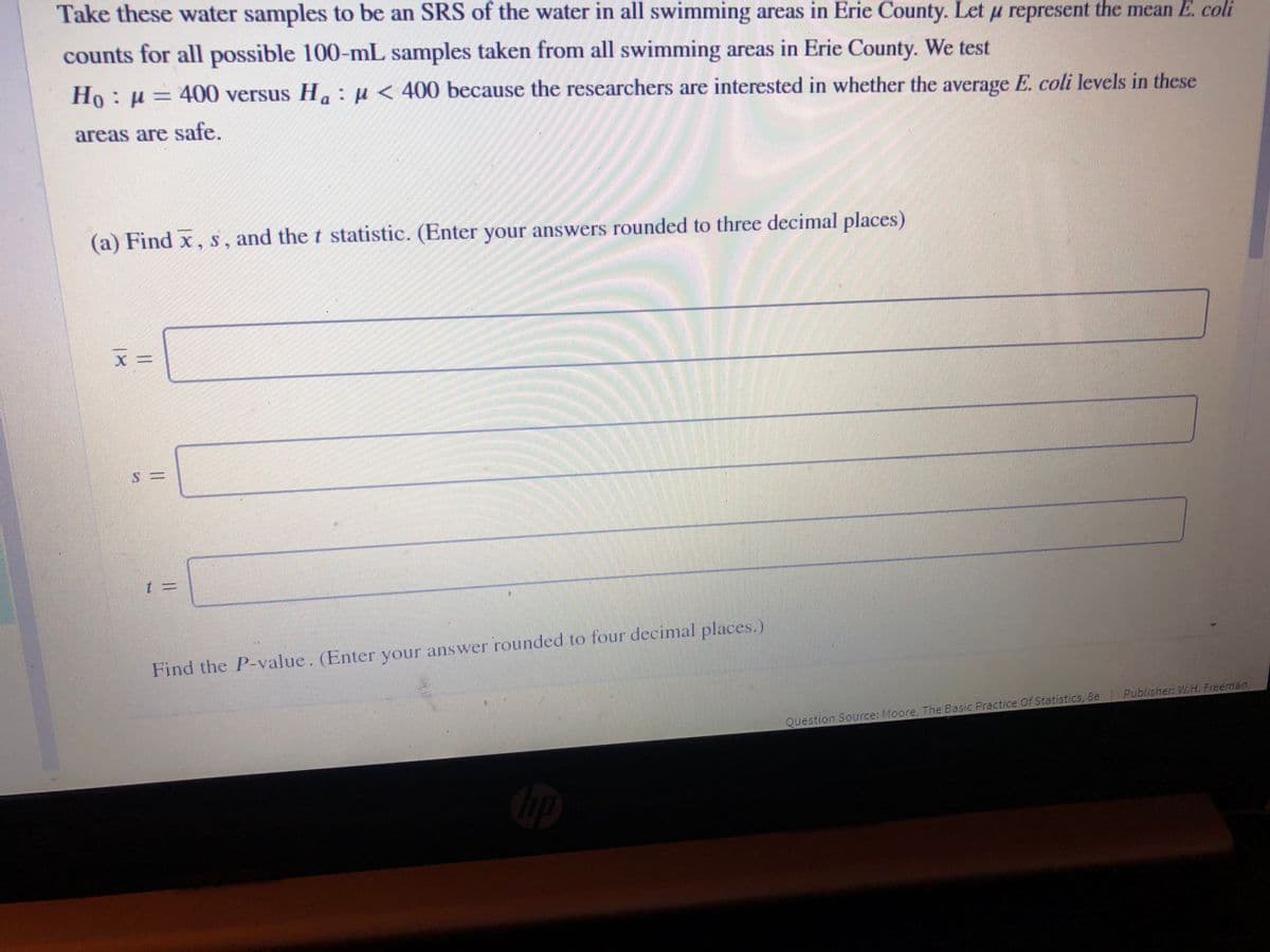 Take these water samples to be an SRS of the water in all swimming areas in Erie County. Let u represent the mean E. coli
counts for all possible 100-mL samples taken from all swimming areas in Erie County. We test
Ho: H= 400 versus H. :µ< 400 because the researchers are interested in whether the average E. coli levels in these
areas are safe.
(a) Find x, s, and the t statistic. (Enter your answers rounded to three decimal places)
Find the P-value. (Enter your answer rounded to four decimal places.)
Publisher: W.H. Freeman
Question Source: Moore, The Basic Practice Of Statistics, Be
