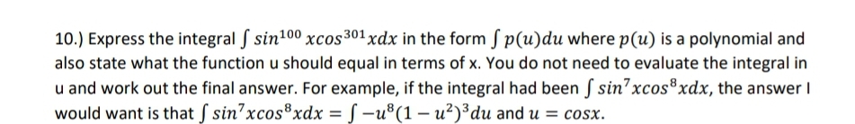 10.) Express the integral f sin¹00 xcos 301 xdx in the form fp(u)du where p(u) is a polynomial and
also state what the function u should equal in terms of x. You do not need to evaluate the integral in
u and work out the final answer. For example, if the integral had been f sin7xcos³xdx, the answer I
would want is that f sin'xcos³xdx = f-u³(1-u²)³ du and u = cosx.