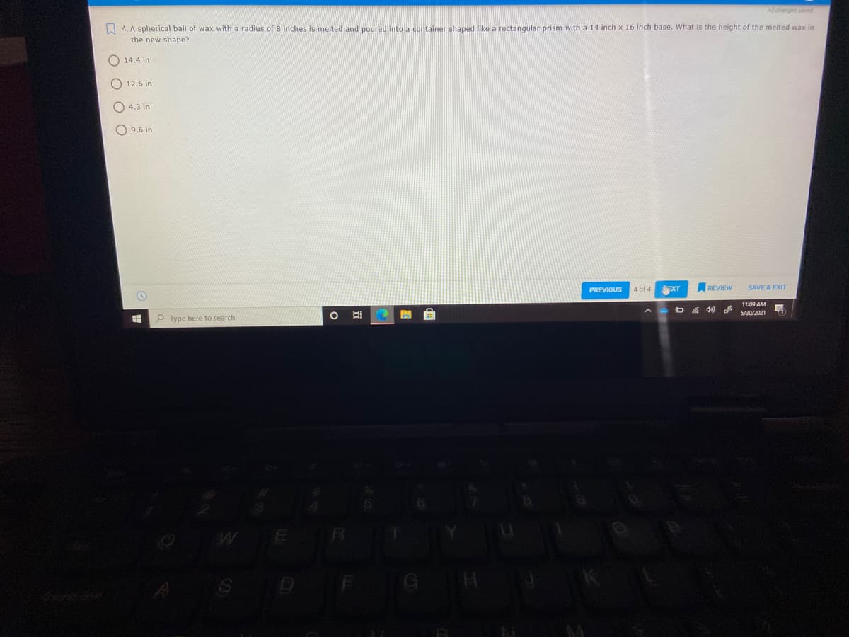 Al changes saved
A 4. A spherical ball of wax with a radius of 8 inches is melted and poured into a container shaped like a rectangular prism with a 14 inch x 16 inch base. What is the height of the melted wax in
the new shape?
O 14.4 in
O 12.6 in
O 4.3 in
O 9.6 in
PREVIOUS
4 of 4
REVIEW
SAVE & EXIT
11:09 AM
ロ 0
5/30/2021
P Type here to search
E
SD
