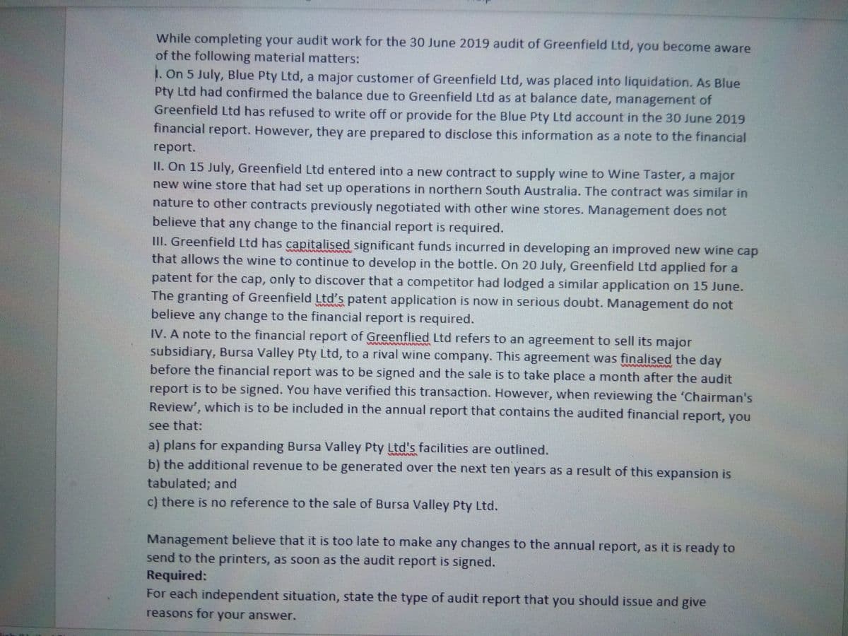 While completing your audit work for the 30 June 2019 audit of Greenfield Ltd, you become aware
of the following material matters:
1. On 5 July, Blue Pty Ltd, a major customer of Greenfield Ltd, was placed into liquidation. As Blue
Pty Ltd had confirmed the balance due to Greenfield Ltd as at balance date, management of
Greenfield Ltd has refused to write off or provide for the Blue Pty Ltd account in the 30 June 2019
financial report. However, they are prepared to disclose this information as a note to the financial
report.
II. On 15 July, Greenfield Ltd entered into a new contract to supply wine to Wine Taster, a major
new wine store that had set up operations in northern South Australia. The contract was similar in
nature to other contracts previously negotiated with other wine stores. Management does not
believe that any change to the financial report is required.
III. Greenfield Ltd has capitalised significant funds incurred in developing an improved new wine cap
that allows the wine to continue to develop in the bottle. On 20 July, Greenfield Ltd applied for a
patent for the cap, only to discover that a competitor had lodged a similar application on 15 June.
The granting of Greenfield Ltd's patent application is now in serious doubt. Management do not
believe any change to the financial report is required.
IV. A note to the financial report of Greenflied Ltd refers to an agreement to sell its major
subsidiary, Bursa Valley Pty Ltd, to a rival wine company. This agreement was finalised the day
before the financial report was to be signed and the sale is to take place a month after the audit
report is to be signed. You have verified this transaction. However, when reviewing the 'Chairman's
Review', which is to be included in the annual report that contains the audited financial report, you
see that:
a) plans for expanding Bursa Valley Pty Ltd's facilities are outlined.
b) the additional revenue to be generated over the next ten years as a result of this expansion is
tabulated; and
c) there is no reference to the sale of Bursa Valley Pty Ltd.
Management believe that it is too late to make any changes to the annual report, as it is ready to
send to the printers, as soon as the audit report is signed.
Required:
For each independent situation, state the type of audit report that you should issue and give
reasons for your answer.
