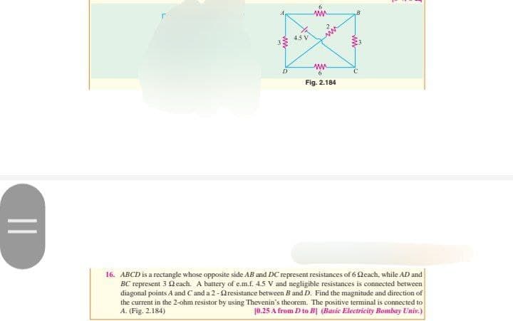 ||
D
4.5 V
ww
2²2₂
ww
6
Fig. 2.184
16. ABCD is a rectangle whose opposite side AB and DC represent resistances of 6 (each, while AD and
BC represent 3 each. A battery of e.m.f. 4.5 V and negligible resistances is connected between
diagonal points A and C and a 2-resistance between B and D. Find the magnitude and direction of
the current in the 2-ohm resistor by using Thevenin's theorem. The positive terminal is connected to
A. (Fig. 2.184)
10.25 A from D to B (Basic Electricity Bombay Univ.)