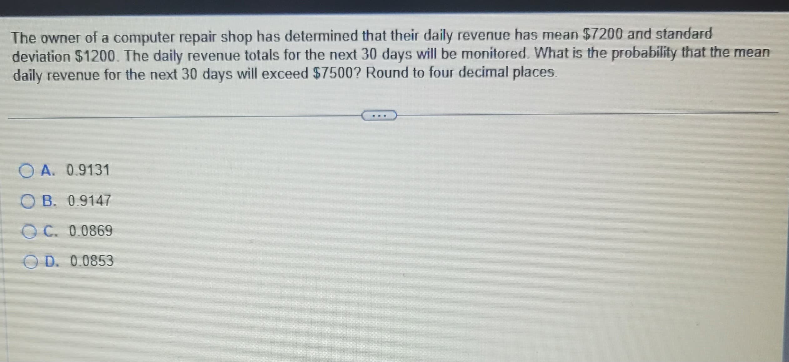 The owner of a computer repair shop has determined that their daily revenue has mean $7200 and standard
deviation $1200. The daily revenue totals for the next 30 days will be monitored. What is the probability that the mean
daily revenue for the next 30 days will exceed $7500? Round to four decimal places.
O A. 0.9131
OB. 0.9147
OC. 0.0869
OD. 0.0853