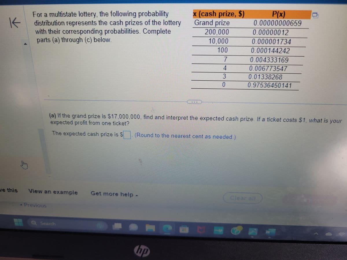 K
ve this
For a multistate lottery, the following probability
distribution represents the cash prizes of the lottery
with their corresponding probabilities. Complete
parts (a) through (c) below.
View an example Get more help -
◄ Previous
Q Search
x (cash prize, $)
Grand prize
200,000
10,000
100
7
4
3
hp
0
(a) If the grand prize is $17,000,000, find and interpret the expected cash prize. If a ticket costs $1, what is your
expected profit from one ticket?
The expected cash prize is $. (Round to the nearest cent as needed.)
CHOET–
P(x)
0.00000000659
0.00000012
0.000001734
0.000144242
0.004333169
0.006773547
0.01338268
0.97536450141
Clear all