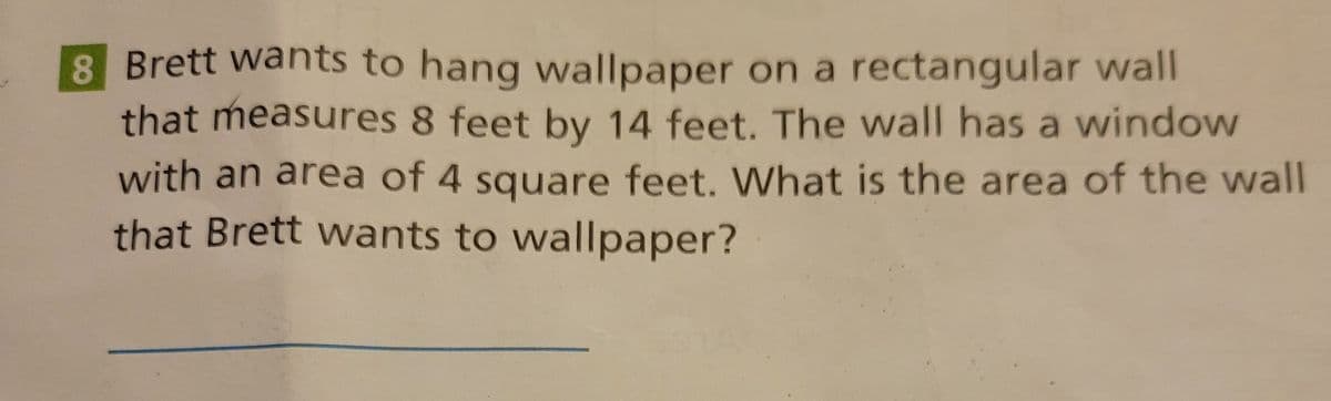 8 Brett wants to hang wallpaper on a rectangular wall
that measures 8 feet by 14 feet. The wall has a window
with an area of 4 square feet. What is the area of the wall
that Brett wants to wallpaper?
