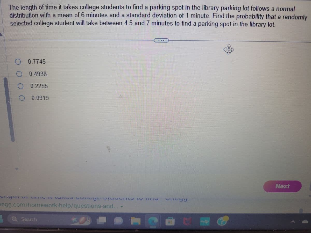 The length of time it takes college students to find a parking spot in the library parking lot follows a normal
distribution with a mean of 6 minutes and a standard deviation of 1 minute. Find the probability that a randomly
selected college student will take between 4.5 and 7 minutes to find a parking spot in the library lot.
唔
O O
0.7745
0.4938
0.2255
0.0919
nyurv ce vineye bilmiy w Ty
vi unŲ IS
hegg.com/homework-help/questions-and... -
a Search
VITVYY
Next