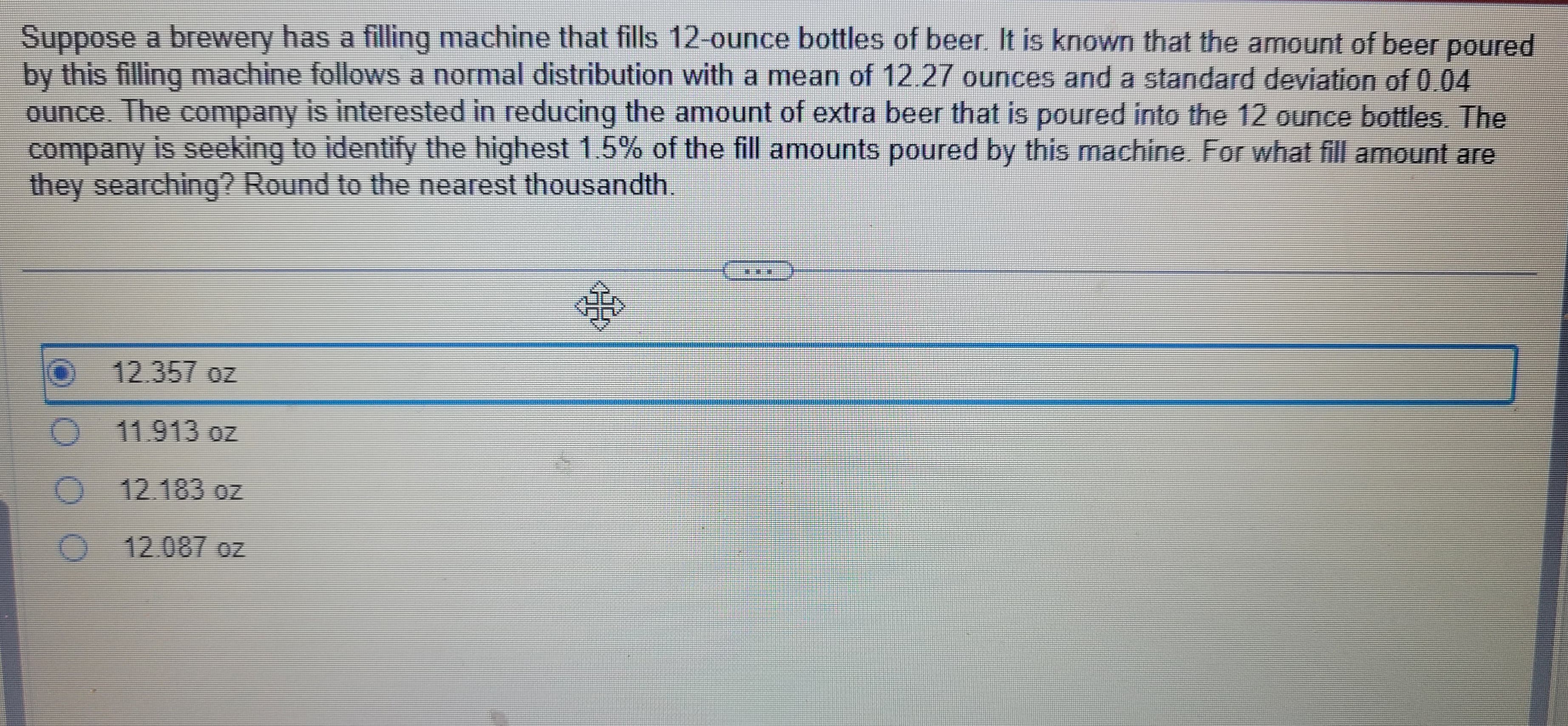 Suppose a brewery has a filling machine that fills 12-ounce bottles of beer. It is known that the amount of beer poured
by this filling machine follows a normal distribution with a mean of 12.27 ounces and a standard deviation of 0.04
ounce. The company is interested in reducing the amount of extra beer that is poured into the 12 ounce bottles. The
company is seeking to identify the highest 1.5% of the fill amounts poured by this machine. For what fill amount are
they searching? Round to the nearest thousandth.
12.357 oz
O 11.913 oz
O
12.183 oz
12.087 oz
O
306