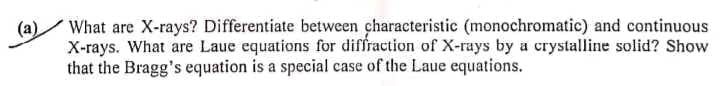 (a)
What are X-rays? Differentiate between characteristic (monochromatic) and continuous
X-rays. What are Laue equations for diffraction of X-rays by a crystalline solid? Show
that the Bragg's equation is a special case of the Laue equations.
