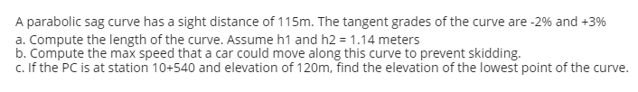 A parabolic sag curve has a sight distance of 115m. The tangent grades of the curve are -2% and +3%
a. Compute the length of the curve. Assume h1 and h2 = 1.14 meters
b. Compute the max speed that a car could move along this curve to prevent skidding.
c. If the PC is at station 10+540 and elevation of 120m, find the elevation of the lowest point of the curve.
