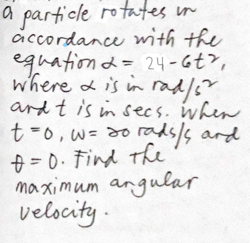 a particle rotates in
accordance with the
equationd= 24-6t>,
where & is in
rad/s"
ard t is in secs. when
2.
t%30,w%3d0rads/s ard
=0.Find the
maximum angular
velocity.
