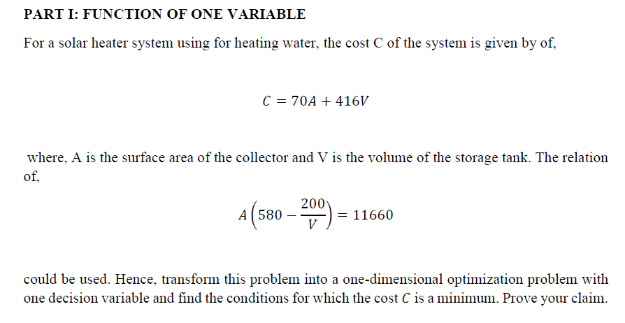 PART I: FUNCTION OF ONE VARIABLE
For a solar heater system using for heating water, the cost C of the system is given by of,
C = 70A + 416V
where, A is the surface area of the collector and V is the volume of the storage tank. The relation
of.
A 580
200
V
= 11660
could be used. Hence, transform this problem into a one-dimensional optimization problem with
one decision variable and find the conditions for which the cost C is a minimum. Prove your claim.