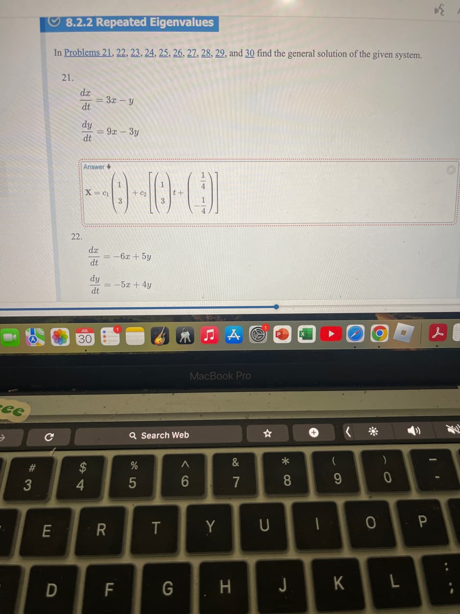 ee
>
C
8.2.2 Repeated Eigenvalues
In Problems 21, 22, 23, 24, 25, 26, 27, 28, 29, and 30 find the general solution of the given system.
21.
21
dx
=3x-y
dt
dy
= 9x-3y
dt
Answer+
X= c₁
0-10-01
3
3
t+
4
22
22.
dx
30
$4
#3
= -6x+5y
dt
dy
=-5x+4y
dt
E
R
Q Search Web
95
MacBook Pro
☆
+
9>
Λ
&
6
7
28
8*
T
Y
U
D
F
G
H
-
(
9
)
0
O P
J
K
L