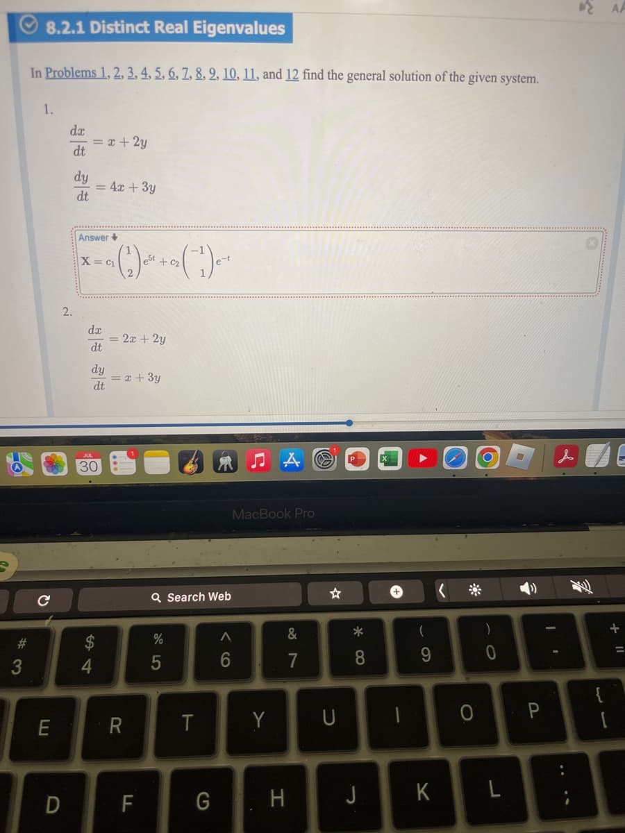 C
8.2.1 Distinct Real Eigenvalues
In Problems 1, 2, 3, 4, 5, 6, 7, 8, 9, 10, 11, and 12 find the general solution of the given system.
1.
dx
= x+2y
dt
dy
=4x+3y
dt
Answer+
x=a (2) + (1)
2.
dx
=2x+2y
dt
dy
= x + 3y
dt
30
Q Search Web
%
85
64
#3
E
R
MacBook Pro
Λ
6
V1
&
87
☆
T
Y
D
F
G
H
U
8*
-
+
(
9
0
J
K
L
)
0
P
{
[
+ "
AA