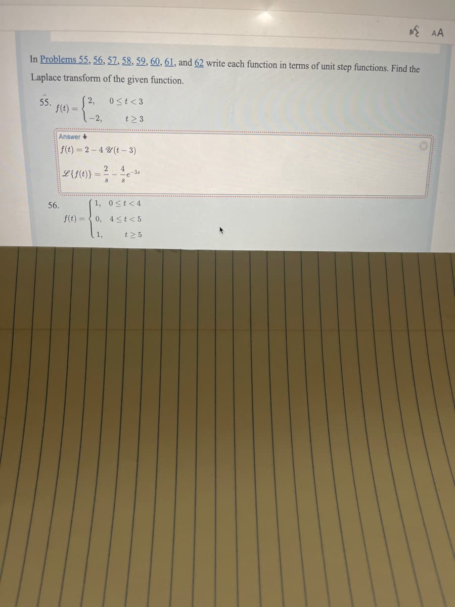 In Problems 55, 56, 57, 58, 59, 60, 61, and 62 write each function in terms of unit step functions. Find the
Laplace transform of the given function.
55.
2,
0≤t<3
f(t) =
-2,
t≥ 3
56.
Answer+
f(t)=2-4 (t-3)
L{S(0))=
2 4
S
-
S
-38
1, 0<t<4
f(t)=0, 4<t<5
t≥ 5
AA