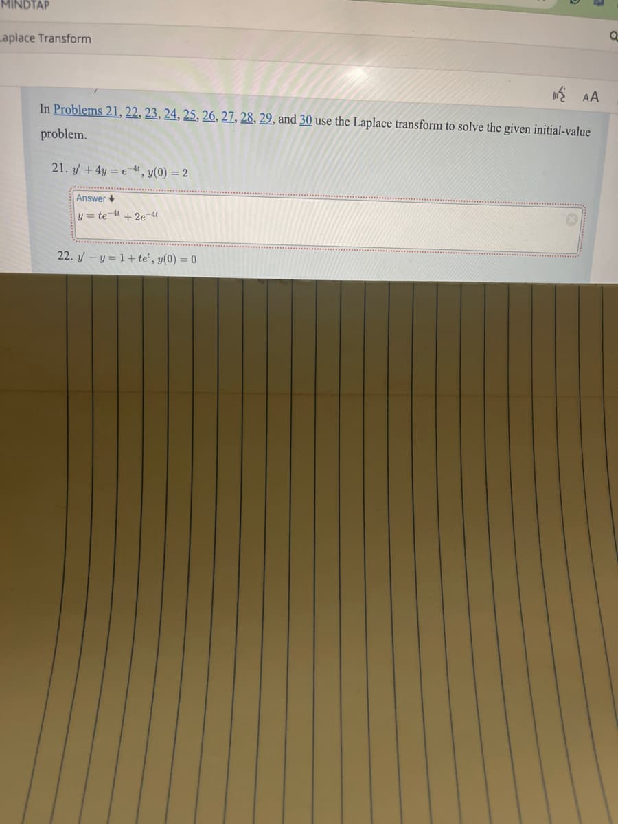 MINDTAP
Laplace Transform
AA
In Problems 21, 22, 23, 24, 25, 26, 27, 28, 29, and 30 use the Laplace transform to solve the given initial-value
problem.
21. y+4y=e, y(0) = 2
Answer
y = te 4 + 2e-4t
22. y-y=1+te', y(0) = 0
a