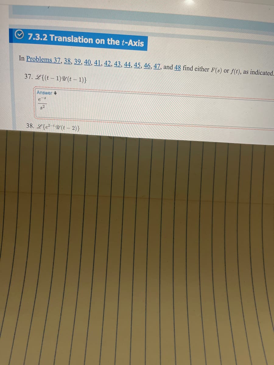 7.3.2 Translation on the t-Axis
In Problems 37, 38, 39, 40, 41, 42, 43, 44, 45, 46, 47, and 48 find either F(s) or f(t), as indicated.
37. L{(t 1)(t-1)}
Answer+
e-8
S²
38. Leu(t- 2)}