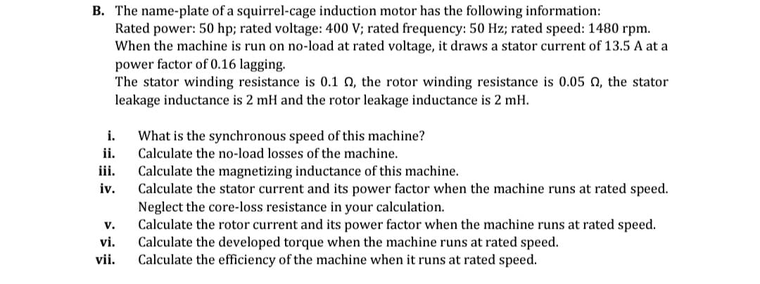 B. The name-plate of a squirrel-cage induction motor has the following information:
Rated power: 50 hp; rated voltage: 400 V; rated frequency: 50 Hz; rated speed: 1480 rpm.
When the machine is run on no-load at rated voltage, it draws a stator current of 13.5 A at a
power factor of 0.16 lagging.
The stator winding resistance is 0.1 , the rotor winding resistance is 0.05 , the stator
leakage inductance is 2 mH and the rotor leakage inductance is 2 mH.
i.
What is the synchronous speed of this machine?
Calculate the no-load losses of the machine.
ii.
iii.
Calculate the magnetizing inductance of this machine.
iv.
Calculate the stator current and its power factor when the machine runs at rated speed.
Neglect the core-loss resistance in your calculation.
V.
vi.
Calculate the rotor current and its power factor when the machine runs at rated speed.
Calculate the developed torque when the machine runs at rated speed.
Calculate the efficiency of the machine when it runs at rated speed.
vii.