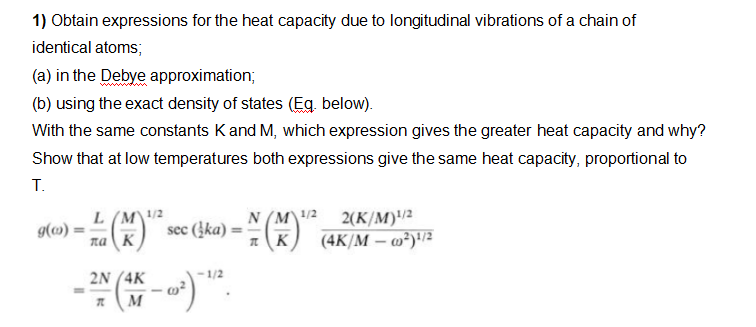 1) Obtain expressions for the heat capacity due to longitudinal vibrations of a chain of
identical atoms;
(a) in the Debye approximation;
(b) using the exact density of states (Eg. below).
With the same constants Kand M, which expression gives the greater heat capacity and why?
Show that at low temperatures both expressions give the same heat capacity, proportional to
T.
L (M\/2
2(K/M)2
(4K/M – w²)/²
N (M\1/2
g(») :
sec (įka):
%3D
naK
1/2
2N (4K
M
