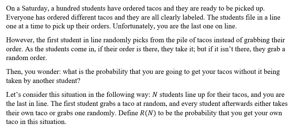 On a Saturday, a hundred students have ordered tacos and they are ready to be picked up.
Everyone has ordered different tacos and they are all clearly labeled. The students file in a line
one at a time to pick up their orders. Unfortunately, you are the last one on line.
However, the first student in line randomly picks from the pile of tacos instead of grabbing their
order. As the students come in, if their order is there, they take it; but if it isn't there, they grab a
random order.
Then, you wonder: what is the probability that you are going to get your tacos without it being
taken by another student?
Let's consider this situation in the following way: N students line up for their tacos, and you are
the last in line. The first student grabs a taco at random, and every student afterwards either takes
their own taco or grabs one randomly. Define R(N) to be the probability that you get your own
taco in this situation.
