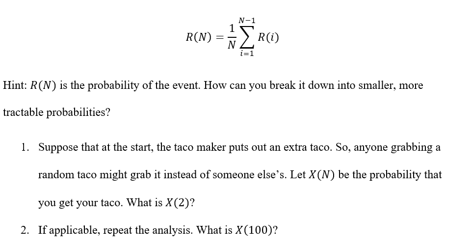 N-1
1
R(N) =
- -
N2 R(i)
i=1
Hint: R(N) is the probability of the event. How can you break it down into smaller, more
tractable probabilities?
1. Suppose that at the start, the taco maker puts out an extra taco. So, anyone grabbing a
random taco might grab it instead of someone else's. Let X(N) be the probability that
you get your taco. What is X(2)?
2. If applicable, repeat the analysis. What is X(100)?
