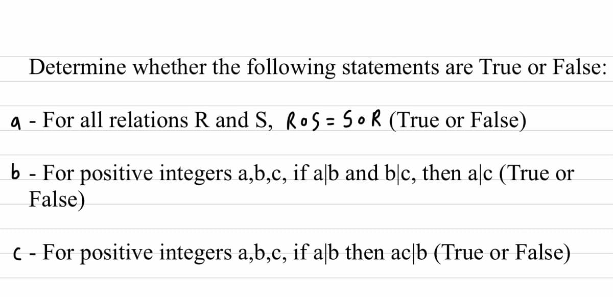 Determine whether the following statements are True or False:
a - For all relations R and S, ROS=SOR (True or False)
%3D
b - For positive integers a,b,c, if alb and blc, then aļc (True or
False)
C - For positive integers a,b,c, if a|b then ac[b (True or False)
