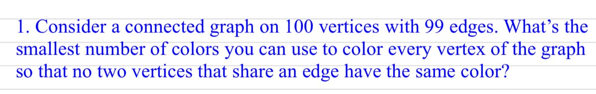 1. Consider a connected graph on 100 vertices with 99 edges. What's the
smallest number of colors you can use to color every vertex of the graph
so that no two vertices that share an edge have the same color?
