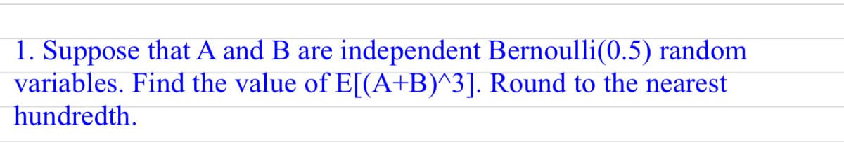 1. Suppose that A and B are independent Bernoulli(0.5) random
variables. Find the value of E[I(A+B)^3]. Round to the nearest
hundredth.
